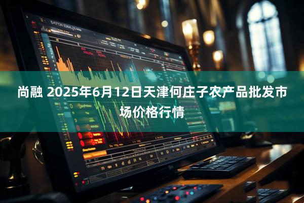 尚融 2025年6月12日天津何庄子农产品批发市场价格行情