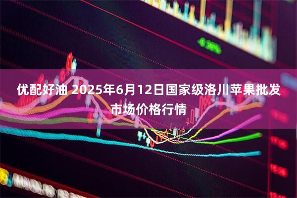 优配好油 2025年6月12日国家级洛川苹果批发市场价格行情