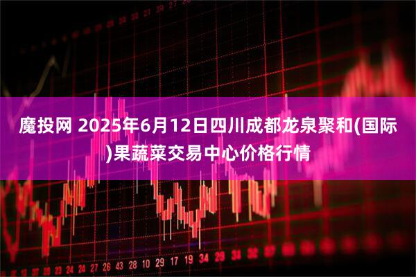 魔投网 2025年6月12日四川成都龙泉聚和(国际)果蔬菜交易中心价格行情