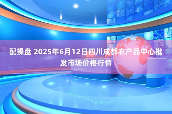 配操盘 2025年6月12日四川成都农产品中心批发市场价格行情