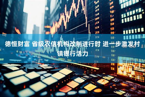 德恒财富 省级农信机构改制进行时 进一步激发村镇银行活力