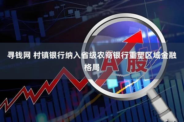 寻钱网 村镇银行纳入省级农商银行重塑区域金融格局