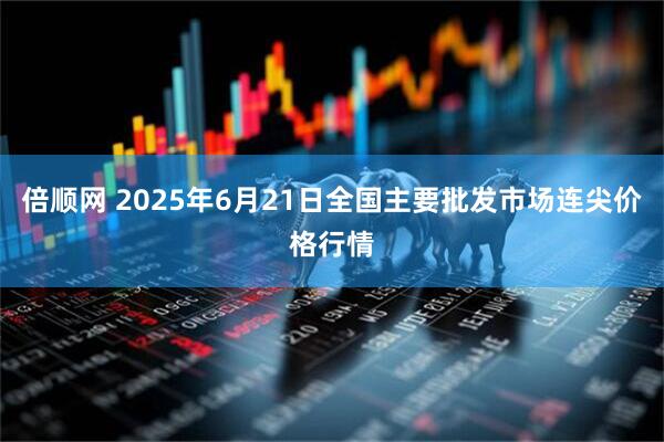 倍顺网 2025年6月21日全国主要批发市场连尖价格行情