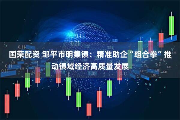 国荣配资 邹平市明集镇：精准助企“组合拳”推动镇域经济高质量发展