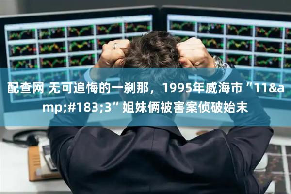 配查网 无可追悔的一刹那，1995年威海市“11·3”姐妹俩被害案侦破始末