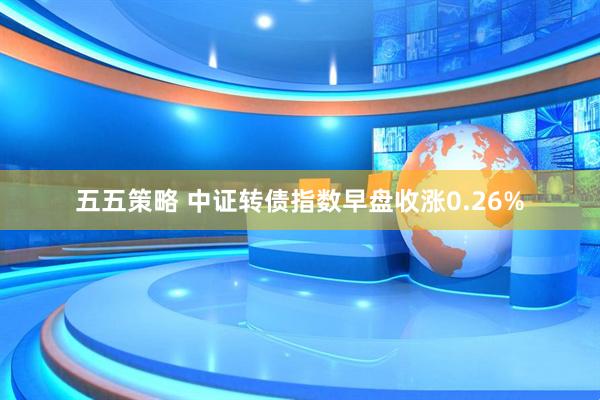 五五策略 中证转债指数早盘收涨0.26%