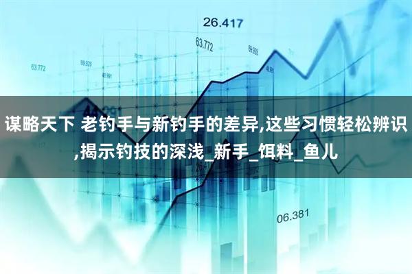 谋略天下 老钓手与新钓手的差异,这些习惯轻松辨识,揭示钓技的深浅_新手_饵料_鱼儿