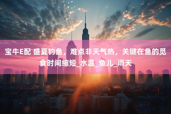宝牛E配 盛夏钓鱼，难点非天气热，关键在鱼的觅食时间缩短_水温_鱼儿_雨天