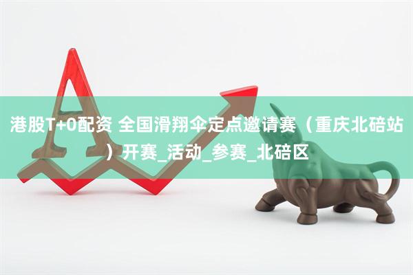 港股T+0配资 全国滑翔伞定点邀请赛（重庆北碚站）开赛_活动_参赛_北碚区