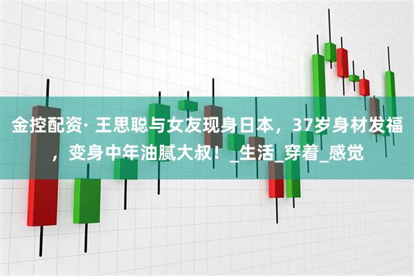 金控配资· 王思聪与女友现身日本，37岁身材发福，变身中年油腻大叔！_生活_穿着_感觉