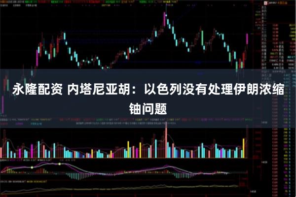 永隆配资 内塔尼亚胡：以色列没有处理伊朗浓缩铀问题