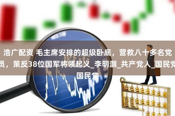 浩广配资 毛主席安排的超级卧底，营救八十多名党员，策反38位国军将领起义_李明灏_共产党人_国民党