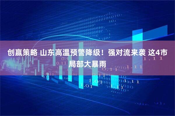 创赢策略 山东高温预警降级！强对流来袭 这4市局部大暴雨