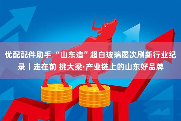 优配配件助手 “山东造”超白玻璃屡次刷新行业纪录丨走在前 挑大梁·产业链上的山东好品牌