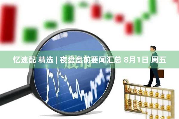 忆速配 精选 | 夜盘盘前要闻汇总 8月1日 周五