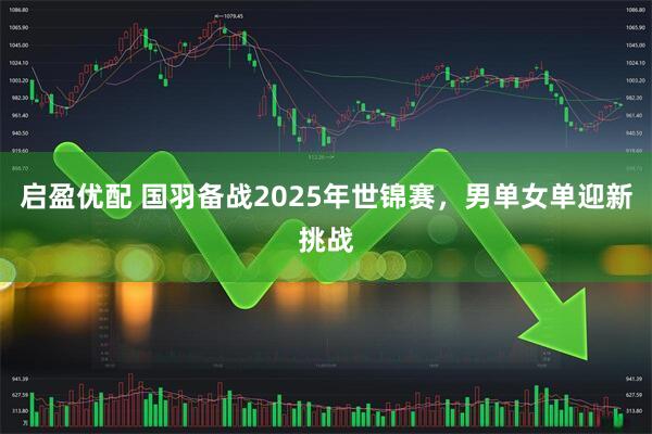 启盈优配 国羽备战2025年世锦赛，男单女单迎新挑战