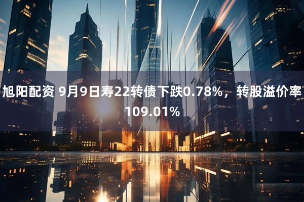 旭阳配资 9月9日寿22转债下跌0.78%，转股溢价率109.01%