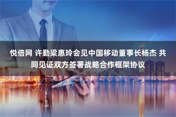 悦倍网 许勤梁惠玲会见中国移动董事长杨杰 共同见证双方签署战略合作框架协议