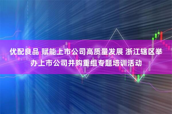 优配良品 赋能上市公司高质量发展 浙江辖区举办上市公司并购重组专题培训活动