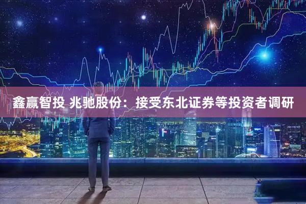 鑫赢智投 兆驰股份：接受东北证券等投资者调研