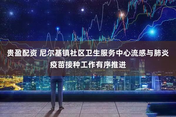 贵盈配资 尼尔基镇社区卫生服务中心流感与肺炎疫苗接种工作有序推进