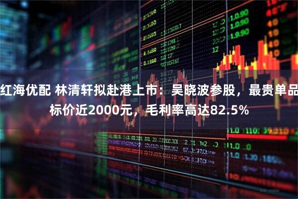 红海优配 林清轩拟赴港上市：吴晓波参股，最贵单品标价近2000元，毛利率高达82.5%