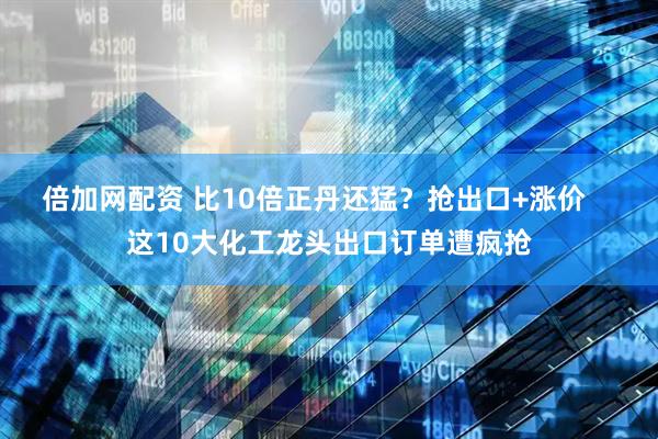 倍加网配资 比10倍正丹还猛？抢出口+涨价    这10大化工龙头出口订单遭疯抢
