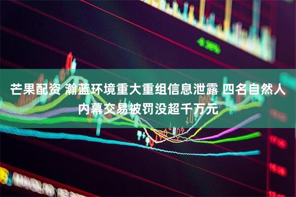 芒果配资 瀚蓝环境重大重组信息泄露 四名自然人内幕交易被罚没超千万元
